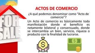 ACTOS DE COMERCIO
¿A qué podemos denominar como “Acto de
comercio”?
Un Acto de comercio es básicamente toda
manifestación donde el beneficio es
netamente bilateral y consensuado, donde
se intercambia un bien, servicio, riqueza o
producto con la finalidad de lucrarse.
 