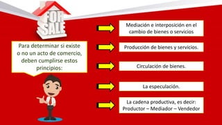 Para determinar si existe
o no un acto de comercio,
deben cumplirse estos
principios:
Mediación e interposición en el
cambio de bienes o servicios
Producción de bienes y servicios.
Circulación de bienes.
La especulación.
La cadena productiva, es decir:
Productor – Mediador – Vendedor
 