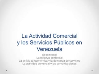 La Actividad Comercial
y los Servicios Públicos en
        Venezuela
                   El comercio
               La balanza comercial
La actividad económica y la demanda de servicios
   La actividad comercial y las comunicaciones
 