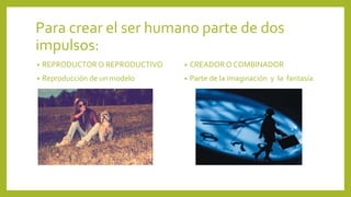 Para crear el ser humano parte de dos
impulsos:
•

REPRODUCTOR O REPRODUCTIVO

•

CREADOR O COMBINADOR

•

Reproducción de un modelo

•

Parte de la imaginación y la fantasía

 