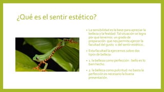 ¿Qué es el sentir estético?
•

La sensibilidad es la base para apreciar la
belleza y la fealdad. Tal situación se logra
por que tenemos un grado de
preparación que nos permite ejercer la
facultad del gusto o del sentir estético..

•

Esta facultad la ejercemos sobre dos
tipos de belleza:

•

1. la belleza como perfección : bello es lo
bien hecho.

•

2. la belleza como pulcritud: no basta la
perfección es necesario la buena
presentación.

 