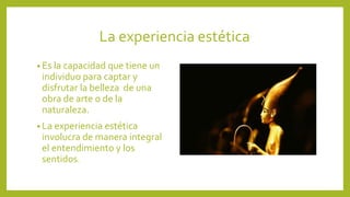 La experiencia estética
• Es la capacidad que tiene un

individuo para captar y
disfrutar la belleza de una
obra de arte o de la
naturaleza.
• La experiencia estética

involucra de manera integral
el entendimiento y los
sentidos.

 