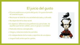 El juicio del gusto
•

El juicio estético es un juicio del gusto. Un gusto formado
se caracteriza por:

•

Reconocer el ideal de una sociedad educada y cultivada.

•

No depende de la clase social.

•

Es objetivo (diferencia las preferencias personales de
aquellas que tienen validez para un grupo o sociedad.

•

Parte de criterios conceptuales.

•

Integra y relaciona todos los sentidos

•

Es independiente de la moda y caprichos de una época

•

Juzga el todo antes que la s partes.

 