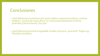 Conclusiones
•

¿Qué diferencias encuentras entre sentir estético, experiencia estética y actitud
estética’? ¿Cuál es de mayor altura? Si tuvieras que clasificarlas en forma
piramidal ¿Cómo lo harías? ¿Por qué?

•

¿Qué diferencia hay entre lo agradable, lo bello y lo bueno , para Kant? Pagina 133
Filosofía II Santillana.

 