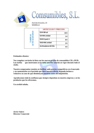 Avenida Girasoles, 23
MARBELLA

TARIFAS
ACTUALIZADAS

ARTICULOS Y PRECIOS
CD-R 80 ud

10 €

CD-RW unidad

1€

DVD-R pack 3

8€

DVD-RW unidad

2€

Archivadores 64 CDs

4€

Estimados clientes:
Nos complace enviarles la lista con los nuevos precios de consumibles CD y DVD.
Las tarifas
que mostramos en la tabla anterior estarán en vigor durante todo el
otoño.
Nuestro compromiso consiste en facilitar unos precios competitivos en el mercado
y no aumentarlos en el periodo que dure nuestra oferta, llegando incluso a
reducirse en caso de que disminuyan nuestros costes de adquisición.
Agradecemos toda la confianza que siempre depositan en nuestra empresa y en los
productos que les ofrecemos.
Un cordial saludo,

Javier Salero
Director Comercial

 