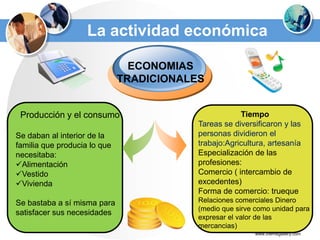 La actividad económica

                                ECONOMIAS
                              TRADICIONALES


 Producción y el consumo                              Tiempo
                                          Tareas se diversificaron y las
Se daban al interior de la                personas dividieron el
familia que producia lo que               trabajo:Agricultura, artesanía
necesitaba:                               Especialización de las
Alimentación                             profesiones:
Vestido                                  Comercio ( intercambio de
Vivienda                                 excedentes)
                                          Forma de comercio: trueque
Se bastaba a sí misma para                Relaciones comerciales Dinero
                                          (medio que sirve como unidad para
satisfacer sus necesidades
                                          expresar el valor de las
                                          mercancias)
                                                          www.themegallery.com
 
