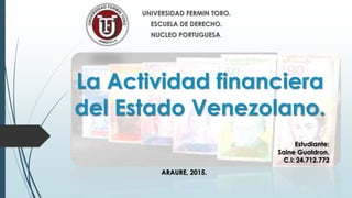 La Actividad financiera
del Estado Venezolano.
UNIVERSIDAD FERMIN TORO.
ESCUELA DE DERECHO.
NUCLEO PORTUGUESA.
Estudiante:
Saine Gualdron.
C.I: 24.712.772
ARAURE, 2015.
 