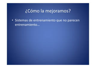 ¿Cómo la mejoramos?
• Sistemas de entrenamiento que no parecen
  entrenamiento…
 