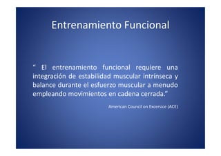 Entrenamiento Funcional


“ El entrenamiento funcional requiere una
integración de estabilidad muscular intrínseca y
balance durante el esfuerzo muscular a menudo
empleando movimientos en cadena cerrada.”
                         American Council on Excersice (ACE)
 