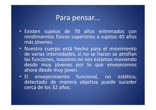Para pensar…
• Existen sujetos de 70 años entrenados con
  rendimientos físicos superiores a sujetos 40 años
  más jóvenes.
• Nuestro cuerpo está hecho para el movimiento
  de varias intensidades, si no se hacen se atrofian
  las funciones, nosotros no nos estamos moviendo
  desde muy jóvenes por lo que envejecemos
  ahora desde muy joven.
• El envejecimiento funcional, no estético,
  detectado de manera objetiva puede suceder
  cerca de los 32 años.
 