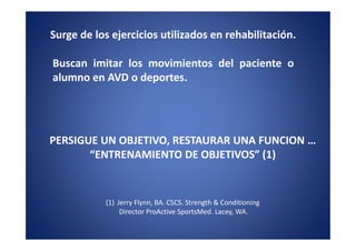 Surge de los ejercicios utilizados en rehabilitación.

Buscan imitar los movimientos del paciente o
alumno en AVD o deportes.




PERSIGUE UN OBJETIVO, RESTAURAR UNA FUNCION …
       “ENTRENAMIENTO DE OBJETIVOS” (1)


           (1) Jerry Flynn, BA. CSCS. Strength & Conditioning
                Director ProActive SportsMed. Lacey, WA.
 