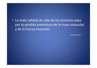 • La mala calidad de vida de los ancianos pasa
  por la pérdida prematura de la masa muscular
  y de la fuerza muscular.
                                    C.Saavedra, 2002
 