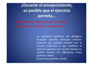 ¿Durante el envejecimiento,
       es posible que el ejercicio
               permita...
• mantener por más tiempo la función
  endocrina en óptimas condiciones?

                La utilización periódica del glicógeno
                muscular permite estimular diversos
                sistemas que guardan relación con la
                función endocrina lo que mantiene al
                sistema endocrino por mucho tiempo en
                óptima función sin diferencias entre
                jóvenes y viejos.
                (Exerc Inmunolo Rev. 10:42)
 