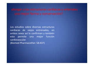 otorgar a las estructuras cardiacas y arteriales
   una mejor forma y conservación?


Los estudios sobre diversas estructuras
cardiacas de viejos entrenados, en
ambos sexos así lo confirman y también
esto permite una mejor función
cardiovascular.
(Biomed Pharmacother. 58:437)
 