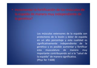 • incrementar la fortificación de los músculos de
  la espalda de manera muy independiente de
  la genética?



                 Los músculos extensores de la espalda son
                 protectores de la lesión y dolor de espalda
                 en un alto porcentaje y esta cualidad es
                 significativamente independiente de la
                 genética y es posible aumentar y fortificar
                 esta musculatura de manera muy
                 importante contribuyendo así a la “salud de
                 la espalda” de manera significativa.
                 (Phys Ter 7:608)
 