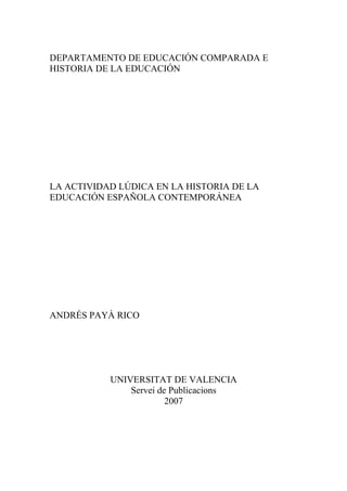 DEPARTAMENTO DE EDUCACIÓN COMPARADA E
HISTORIA DE LA EDUCACIÓN




LA ACTIVIDAD LÚDICA EN LA HISTORIA DE LA
EDUCACIÓN ESPAÑOLA CONTEMPORÁNEA




ANDRÉS PAYÀ RICO




           UNIVERSITAT DE VALENCIA
               Servei de Publicacions
                        2007
 