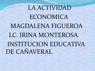 LA ACTIVIDAD
ECONOMICA
MAGDALENA FIGUEROA
LC. IRINA MONTEROSA
INSTITUCION EDUCATIVA
DE CAÑAVERAL
 