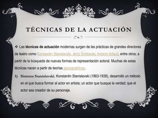 TÉCNICAS DE LA ACTUACIÓN
 Las técnicas de actuación modernas surgen de las prácticas de grandes directores
de teatro como Konstantin Stanislavski, Jerzy Grotowski, Antonin Artaud, entre otros; a
partir de la búsqueda de nuevas formas de representación actoral. Muchas de estas
técnicas nacen a partir de teorías psicoanalíticas.
1) Sistema Stanislavski. Konstantin Stanislavski (1863-1938), desarrolló un método
en el que busca formar al actor en artista; un actor que busque la verdad; que el
actor sea creador de su personaje.
 