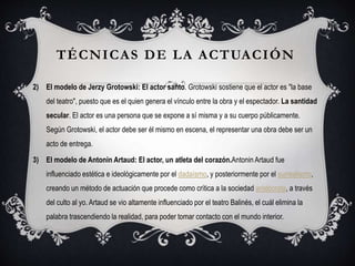 2) El modelo de Jerzy Grotowski: El actor santo. Grotowski sostiene que el actor es "la base
del teatro", puesto que es el quien genera el vínculo entre la obra y el espectador. La santidad
secular. El actor es una persona que se expone a sí misma y a su cuerpo públicamente.
Según Grotowski, el actor debe ser él mismo en escena, el representar una obra debe ser un
acto de entrega.
3) El modelo de Antonin Artaud: El actor, un atleta del corazón.Antonin Artaud fue
influenciado estética e ideológicamente por el dadaísmo, y posteriormente por el surrealismo,
creando un método de actuación que procede como crítica a la sociedad aristócrata, a través
del culto al yo. Artaud se vio altamente influenciado por el teatro Balinés, el cuál elimina la
palabra trascendiendo la realidad, para poder tomar contacto con el mundo interior.
TÉCNICAS DE LA ACTUACIÓN
 