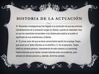 HISTORIA DE LA ACTUACIÓN
 Recientes investigaciones han llegado a la conclusión de que las primeras
manifestaciones de la actuación surgen en Grecia, cuando se realizaban ritos
en que los sacerdotes encarnaban a los dioses para explicar al pueblo el
significado de sus enseñanzas y órdenes.
 El primer actor del que se tiene conocimiento escrito fue el griego Tespis,
que actuó en el Teatro Dionisio en el año534 a. C. En el escenario, Tespis
habló en primera persona, interpretando de esta manera a un personaje.
Hasta entonces ya se habían narrado historias ante una audiencia, pero
siempre en tercera persona y, además, de forma cantada.
 