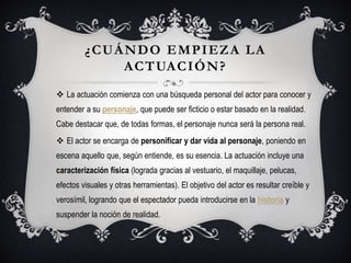 ¿CUÁNDO EMPIEZA LA
ACTUACIÓN?
 La actuación comienza con una búsqueda personal del actor para conocer y
entender a su personaje, que puede ser ficticio o estar basado en la realidad.
Cabe destacar que, de todas formas, el personaje nunca será la persona real.
 El actor se encarga de personificar y dar vida al personaje, poniendo en
escena aquello que, según entiende, es su esencia. La actuación incluye una
caracterización física (lograda gracias al vestuario, el maquillaje, pelucas,
efectos visuales y otras herramientas). El objetivo del actor es resultar creíble y
verosímil, logrando que el espectador pueda introducirse en la historia y
suspender la noción de realidad.
 