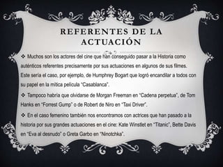 REFERENTES DE LA
ACTUACIÓN
 Muchos son los actores del cine que han conseguido pasar a la Historia como
auténticos referentes precisamente por sus actuaciones en algunos de sus filmes.
Este sería el caso, por ejemplo, de Humphrey Bogart que logró encandilar a todos con
su papel en la mítica película “Casablanca”.
 Tampoco habría que olvidarse de Morgan Freeman en “Cadena perpetua”, de Tom
Hanks en “Forrest Gump” o de Robert de Niro en “Taxi Driver”.
 En el caso femenino también nos encontramos con actrices que han pasado a la
historia por sus grandes actuaciones en el cine: Kate Winstlet en “Titanic”, Bette Davis
en “Eva al desnudo” o Greta Garbo en “Ninotchka”.
 
