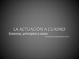 LA ACTUACIÓN A CUADRO
Sistemas, principios y casos
                         Por Armando Andrade Zamarripa © 2013
 