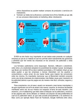 varios dispositivos se pueden realizar compras de productos o servicios sin
mediadores.
 También se habla de la eficiencia o actividad de la firma Deloitte ya que ella
en sus procesos relacionados al marketing utiliza robotización.
El ROI es otro factor muy importante el cual debes estar presente en cualquier
empresa ya que es un método el cual nos permite saber exactamente las ganancias
y pérdidas que han tenido las empresas en los anuncios de publicidad u otras
inversiones.
Los formatos publicitarios como skyscraper, Banners, billboard o advertorial,
entre otros y la creatividad adoptaron la posibilidad de emplear nuevas tecnologías
que llevan por nombre AR es decir realidad aumentada y AV realidad virtual ya que
estos ayudan a que las empresas o marcas interactúen con los usuarios y
consumidores y estos sirven de una buena fuente para mejorar las comuniones
entre los mismos. Es importante mencionar que el Blockchain también conocido
como una de las empresas de criptomonedas más fiables causo gran impresión en
la publicidad debido a que los pagos son de manera más fácil, cómodos, seguros y
sencillos.
Para conectarnos con el nuevo usuario es necesario crear temas importantes o
de gran significado con el fin de atraer a los nuevos usuarios, la directora de Deloitte
manifiesta sobre uno de sus miedos con respecto al tema de esta industria y los
anuncios y es el adblocking que trata sobre el bloqueo de la publicidad y anuncios
en las páginas web. Se ha utilizado un método a la solución de esta problemática el
cual es la publicidad nativa ya que esta accede principalmente a la audiencia en
línea como por ejemplo News Feed de Facebook, Google AdWords entre otros;
 