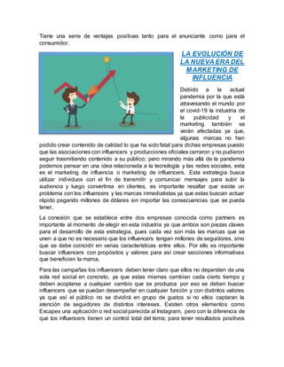 Tiene una serie de ventajas positivas tanto para el anunciante como para el
consumidor.
LA EVOLUCIÓN DE
LA NUEVA ERA DEL
MARKETING DE
INFLUENCIA
Debido a la actual
pandemia por la que está
atravesando el mundo por
el covid-19 la industria de
la publicidad y el
marketing también se
verán afectadas ya que,
algunas marcas no han
podido crear contenido de calidad lo que ha sido fatal para dichas empresas puesto
que las asociaciones con influencers y producciones oficiales cerraron y no pudieron
seguir trasmitiendo contenido a su público; pero mirando más allá de la pandemia
podemos pensar en una idea relacionada a la tecnología y las redes sociales, esta
es el marketing de influencia o marketing de influencers. Esta estrategia busca
utilizar individuos con el fin de transmitir y comunicar mensajes para subir la
audiencia y luego convertirse en clientes, es importante resaltar que existe un
problema con los influencers y las marcas inmediatistas ya que estas buscan actuar
rápido pagando millones de dólares sin importar las consecuencias que se pueda
tener.
La conexión que se establece entre dos empresas conocida como partners es
importante al momento de elegir en esta industria ya que ambos son piezas claves
para el desarrollo de esta estrategia, pues cada vez son más las marcas que se
unen a que no es necesario que los influencers tengan millones de seguidores, sino
que se debe coincidir en varias características entre ellos. Por ello es importante
buscar influencers con propósitos y valores para así crear secciones informativas
que beneficien la marca.
Para las campañas los influencers deben tener claro que ellos no dependen de una
sola red social en concreto, ya que estas mismas cambian cada cierto tiempo y
deben acoplarse a cualquier cambio que se produzca por eso se deben buscar
influencers que se puedan desempeñar en cualquier función y con distintos valores
ya que así el público no se dividirá en grupo de gustos si no ellos captaran la
atención de seguidores de distintos intereses. Existen otros elementos como
Excapex una aplicación o red social parecida al Instagram, pero con la diferencia de
que los influencers tienen un control total del tema; para tener resultados positivos
 