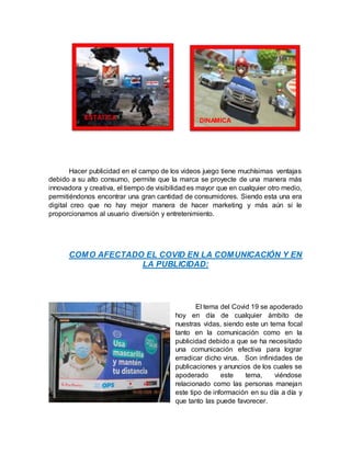 Hacer publicidad en el campo de los videos juego tiene muchísimas ventajas
debido a su alto consumo, permite que la marca se proyecte de una manera más
innovadora y creativa, el tiempo de visibilidad es mayor que en cualquier otro medio,
permitiéndonos encontrar una gran cantidad de consumidores. Siendo esta una era
digital creo que no hay mejor manera de hacer marketing y más aún si le
proporcionamos al usuario diversión y entretenimiento.
COMO AFECTADO EL COVID EN LA COMUNICACIÓN Y EN
LA PUBLICIDAD:
El tema del Covid 19 se apoderado
hoy en día de cualquier ámbito de
nuestras vidas, siendo este un tema focal
tanto en la comunicación como en la
publicidad debido a que se ha necesitado
una comunicación efectiva para lograr
erradicar dicho virus. Son infinidades de
publicaciones y anuncios de los cuales se
apoderado este tema, viéndose
relacionado como las personas manejan
este tipo de información en su día a día y
que tanto las puede favorecer.
DINAMICA
ESTATICA
 