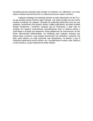 accesible para las empresas este consiste en contactar a un influencers o en otros
casos a artistas reconocidos de la tv y ellos promocionas nuestro producto.
Cualquier estrategia de marketing siempre va estar relacionado con las Tic´s,
ya que siempre buscan trasmitir algún mensaje. Las redes sociales nos han hecho
cambiar el enfoque de cualquier campaña de publicidad tradicional como las que
veníamos conociendo como prensa, revista o vallas publicitarias, las redes sociales
facilitan transformar y transmitir cualquier tipo de información y estar más en
contacto con nuestros consumidores, permitiéndonos tener un alcance exitoso y
poder llegar a el target que deseamos. Estas plataformas de comunicación se han
hecho herramientas fundamentales de marketing para cualquier empresa que
desee darse a conocer o que busque promocionar sus productos o servicios, los
altos costo debido a la mala economía que atravesamos, ha llevado a que el
marketing digital sea la opción número uno, de publicidad en nuestro país, debido a
su fácil acceso y su gran potencial de atraer clientes.
 