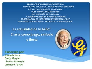 REPÚBLICA BOLIVARIANA DE VENEZUELA 
UNIVERSIDAD PEDAGÓGICA EXPERIMENTAL LIBERTADOR 
INSTITUTO PEDAGÓGICO DE MIRANDA 
“JOSÉ MANUEL SISO MARTÍNEZ” 
SUB DIRECCIÓN DE EXTENSIÓN 
COORDINACIÓN DE EXTENSIÓN ACADÉMICA 
COORDINACIÓN DE EXTENSIÓN UNIVERSITARIA IUTECP 
DIPLOMADO FORMACION DE TUTORES DE LA INVESTIGACION 
La actualidad de lo bello” 
El arte como juego, símbolo 
y fiesta 
Elaborado por: 
Alzualde Lucy 
Dorta Maryori 
Linares Buaneryis 
Quintero Yelitze 
 