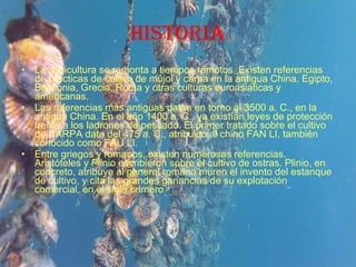historia La acuicultura se remonta a tiempos remotos. Existen referencias de prácticas de cultivo de mújol y carpa en la antigua China, Egipto, Babilonia, Grecia, Roma y otras culturas euroasiáticas y americanas. Las referencias más antiguas datan en torno al 3500 a. C., en la antigua China. En el año 1400 a. C., ya existían leyes de protección frente a los ladrones de pescado. El primer tratado sobre el cultivo de CARPA data del 475 a. C., atribuido al chino FAN LI, también conocido como FAU LI. Entre griegos y romanos, existen numerosas referencias. Aristóteles y Plinio escribieron sobre el cultivo de ostras. Plinio, en concreto, atribuye al general romano muren el invento del estanque de cultivo, y cita las grandes ganancias de su explotación comercial, en el siglo primero 