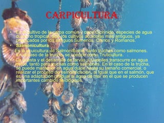 CARPICULTURA Es el cultivo de la carpa común y otros Ciprínido, especies de agua dulce no tropical. Son los cultivos acuícolas más antiguos, ya practicados por los antiguos Sumerios, Chinos y Romanos.  Salmonicultura Es la acuicultura de Salmoniforme, tanto truchas como salmones. En el caso de la trucha, se conoce como Truticultura. La puesta y el desarrollo de larvas y juveniles transcurre en agua dulce, tanto para truchas como salmones. En el caso de la trucha, se puede mantener en agua dulce hasta su tamaño comercial, o realizar el proceso de esmoltificación, al igual que en el salmón, que es una adaptación gradual al agua de mar en el que se producen importantes cambios fisiológicos. 