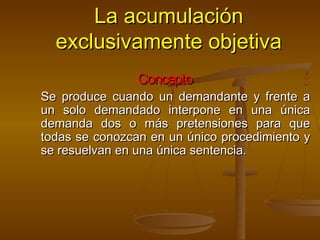 La acumulaciónLa acumulación
exclusivamente objetivaexclusivamente objetiva
ConceptoConcepto
Se produce cuando un demandante y frente aSe produce cuando un demandante y frente a
un solo demandado interpone en una únicaun solo demandado interpone en una única
demanda dos o más pretensiones para quedemanda dos o más pretensiones para que
todas se conozcan en un único procedimiento ytodas se conozcan en un único procedimiento y
se resuelvan en una única sentencia.se resuelvan en una única sentencia.
 