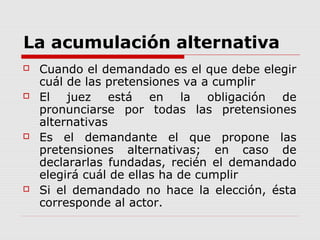 La acumulación alternativa
 Cuando el demandado es el que debe elegir
cuál de las pretensiones va a cumplir
 El juez está en la obligación de
pronunciarse por todas las pretensiones
alternativas
 Es el demandante el que propone las
pretensiones alternativas; en caso de
declararlas fundadas, recién el demandado
elegirá cuál de ellas ha de cumplir
 Si el demandado no hace la elección, ésta
corresponde al actor.
 