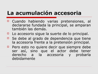 La acumulación accesoria
 Cuando habiendo varias pretensiones, al
declararse fundada la principal, se amparan
también las demás.
 Lo accesorio sigue la suerte de lo principal.
 Se debe al grado de dependencia que tiene
la accesoria frente a la pretensión principal.
 Pero esto no quiere decir que siempre debe
ser así, sino que el actor debe tener
derecho a la accesoria y probarla
debidamente
 