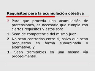 Requisitos para la acumulación objetiva
 Para que proceda una acumulación de
pretensiones, es necesario que cumpla con
ciertos requisitos y estos son:
1. Sean de competencia del mismo juez.
2. No sean contrarios entre sí, salvo que sean
propuestos en forma subordinada o
alternativa, y
3. Sean tramitables en una misma vía
procedimental.
 