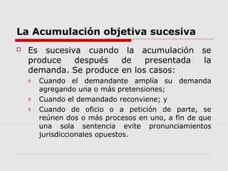 La Acumulación objetiva sucesiva
 Es sucesiva cuando la acumulación se
produce después de presentada la
demanda. Se produce en los casos:
o Cuando el demandante amplía su demanda
agregando una o más pretensiones;
o Cuando el demandado reconviene; y
o Cuando de oficio o a petición de parte, se
reúnen dos o más procesos en uno, a fin de que
una sola sentencia evite pronunciamientos
jurisdiccionales opuestos.
 