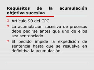 Requisitos de la acumulación
objetiva sucesiva
 Artículo 90 del CPC
 La acumulación sucesiva de procesos
debe pedirse antes que uno de ellos
sea sentenciado.
 El pedido impide la expedición de
sentencia hasta que se resuelva en
definitiva la acumulación.
 