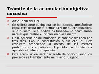 Trámite de la acumulación objetiva
sucesiva
 Artículo 90 del CPC
 Se solicita ante cualquiera de los Jueces, anexándose
copia certificada de la demanda y de su contestación,
si la hubiera. Si el pedido es fundado, se acumularán
ante el que realizó el primer emplazamiento.
 De la solicitud de acumulación se confiere traslado por
tres días. Con la contestación o sin ella, el Juez
resolverá atendiendo al mérito de los medios
probatorios acompañados al pedido. La decisión es
apelable sin efecto suspensivo.
 Esta acumulación será declarada de oficio cuando los
procesos se tramitan ante un mismo Juzgado.
 