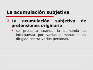 La acumulación subjetiva
 La acumulación subjetiva de
pretensiones originaria
 se presenta cuando la demanda es
interpuesta por varias personas o es
dirigida contra varias personas.
 