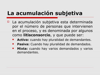 La acumulación subjetiva
 La acumulación subjetiva esta determinada
por el número de personas que intervienen
en el proceso, y es denominada por algunos
como litisconsorcio, y que puede ser:
 Activa: cuando hay pluralidad de demandantes.
 Pasiva: Cuando hay pluralidad de demandados.
 Mixta: cuando hay varios demandados y varios
demandantes.
 