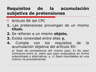 Requisitos de la acumulación
subjetiva de pretensiones
 Artículo 86 del CPC
1. Las pretensiones provengan de un mismo
título.
2. Se refieran a un mismo objeto,
3. Exista conexidad entre ellas y,
4. Cumpla con los requisitos de la
acumulación objetiva del artículo 85:
a) Sean de competencia del mismo juez; b) No sean
contrarios entre sí, salvo que sean propuestos en forma
subordinada o alternativa; y, c) Sean tramitables en una
misma vía procedimental.
 