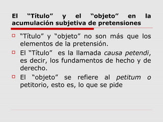 El “Título” y el “objeto” en la
acumulación subjetiva de pretensiones
 “Título” y “objeto” no son más que los
elementos de la pretensión.
 El “Título” es la llamada causa petendi,
es decir, los fundamentos de hecho y de
derecho.
 El “objeto” se refiere al petitum o
petitorio, esto es, lo que se pide
 
