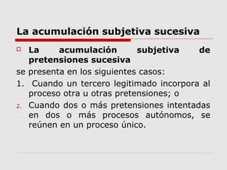 La acumulación subjetiva sucesiva
 La acumulación subjetiva de
pretensiones sucesiva
se presenta en los siguientes casos:
1. Cuando un tercero legitimado incorpora al
proceso otra u otras pretensiones; o
2. Cuando dos o más pretensiones intentadas
en dos o más procesos autónomos, se
reúnen en un proceso único.
 