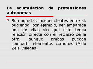 La acumulación de pretensiones
autónomas
 Son aquellas independientes entre sí,
pudiendo, por ejemplo, ser amparada
una de ellas sin que esto tenga
relación directa con el rechazo de la
otra, aunque ambas puedan
compartir elementos comunes (Aldo
Zela Villegas)
 