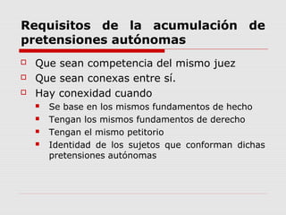 Requisitos de la acumulación de
pretensiones autónomas
 Que sean competencia del mismo juez
 Que sean conexas entre sí.
 Hay conexidad cuando
 Se base en los mismos fundamentos de hecho
 Tengan los mismos fundamentos de derecho
 Tengan el mismo petitorio
 Identidad de los sujetos que conforman dichas
pretensiones autónomas
 