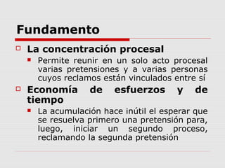 Fundamento
 La concentración procesal
 Permite reunir en un solo acto procesal
varias pretensiones y a varias personas
cuyos reclamos están vinculados entre sí
 Economía de esfuerzos y de
tiempo
 La acumulación hace inútil el esperar que
se resuelva primero una pretensión para,
luego, iniciar un segundo proceso,
reclamando la segunda pretensión
 