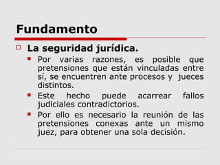 Fundamento
 La seguridad jurídica.
 Por varias razones, es posible que
pretensiones que están vinculadas entre
sí, se encuentren ante procesos y jueces
distintos.
 Este hecho puede acarrear fallos
judiciales contradictorios.
 Por ello es necesario la reunión de las
pretensiones conexas ante un mismo
juez, para obtener una sola decisión.
 